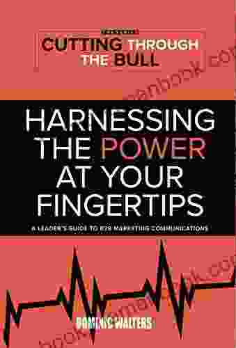 Harnessing The Power At Your Fingertips: A Leader S Guide To B2B Marketing Communications (Cutting Through The Bull The 1)